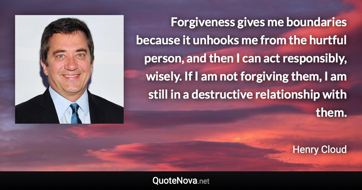 Forgiveness gives me boundaries because it unhooks me from the hurtful person, and then I can act responsibly, wisely. If I am not forgiving them, I am still in a destructive relationship with them. - Henry Cloud quote