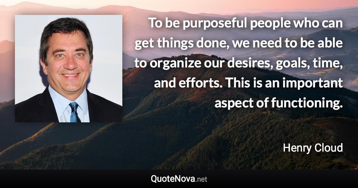 To be purposeful people who can get things done, we need to be able to organize our desires, goals, time, and efforts. This is an important aspect of functioning. - Henry Cloud quote