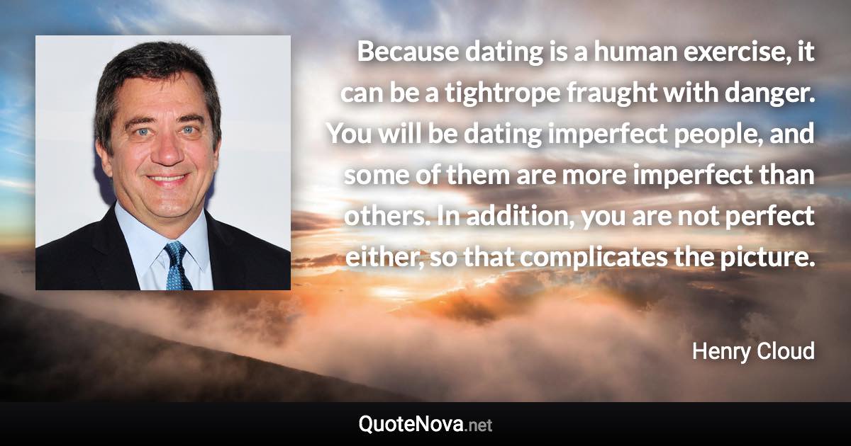 Because dating is a human exercise, it can be a tightrope fraught with danger. You will be dating imperfect people, and some of them are more imperfect than others. In addition, you are not perfect either, so that complicates the picture. - Henry Cloud quote