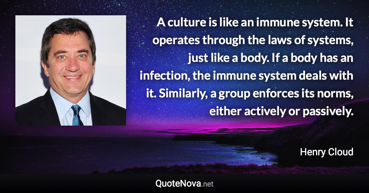 A culture is like an immune system. It operates through the laws of systems, just like a body. If a body has an infection, the immune system deals with it. Similarly, a group enforces its norms, either actively or passively. - Henry Cloud quote