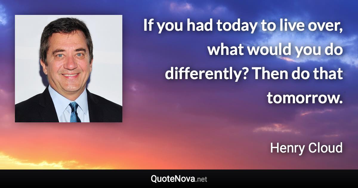 If you had today to live over, what would you do differently? Then do that tomorrow. - Henry Cloud quote