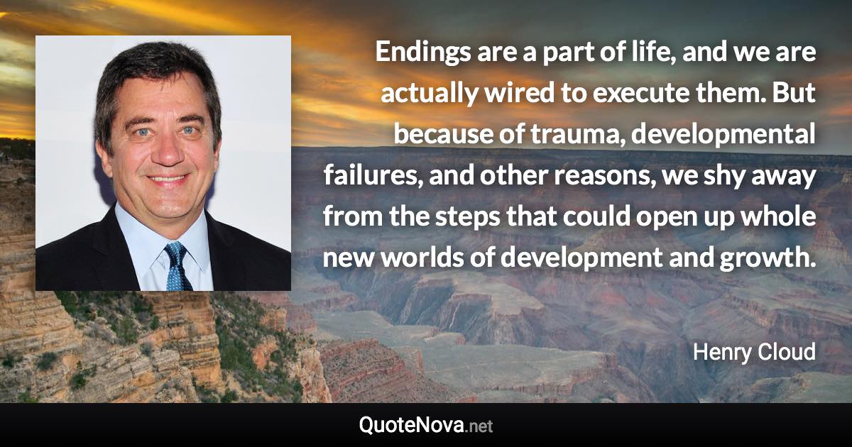 Endings are a part of life, and we are actually wired to execute them. But because of trauma, developmental failures, and other reasons, we shy away from the steps that could open up whole new worlds of development and growth. - Henry Cloud quote