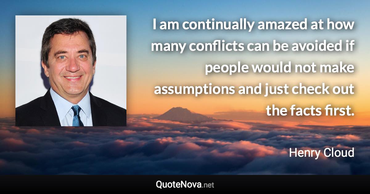 I am continually amazed at how many conflicts can be avoided if people would not make assumptions and just check out the facts first. - Henry Cloud quote