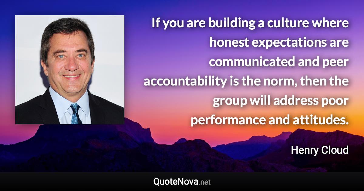 If you are building a culture where honest expectations are communicated and peer accountability is the norm, then the group will address poor performance and attitudes. - Henry Cloud quote