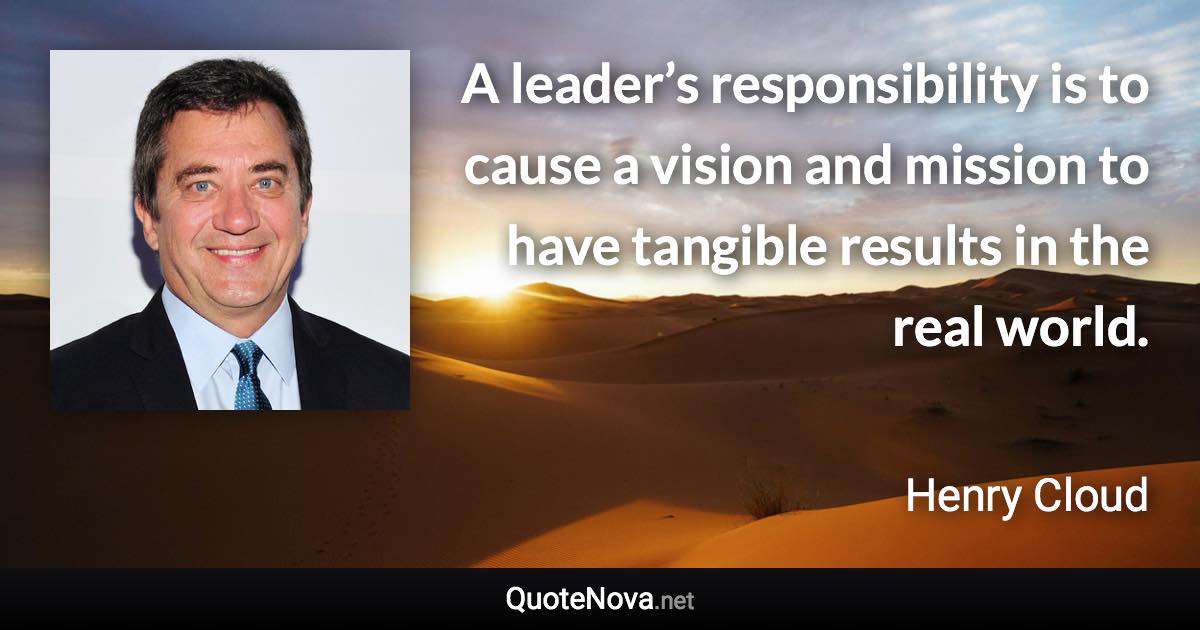 A leader’s responsibility is to cause a vision and mission to have tangible results in the real world. - Henry Cloud quote