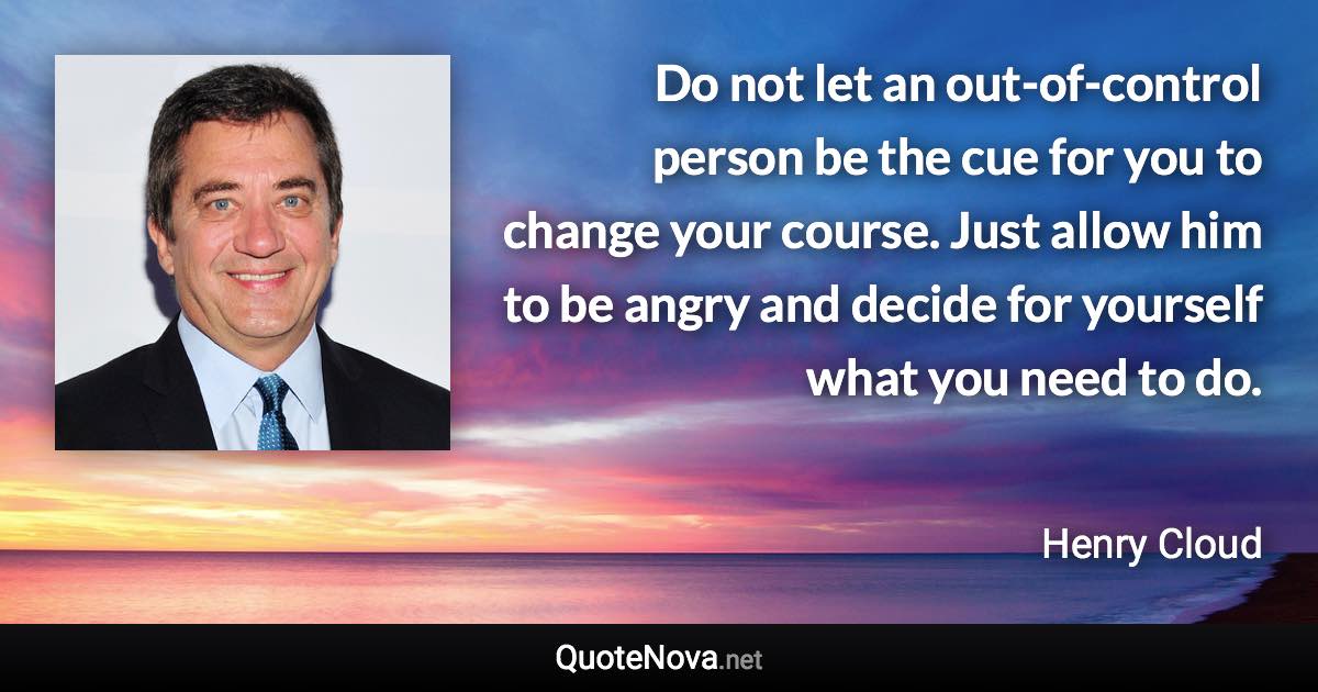 Do not let an out-of-control person be the cue for you to change your course. Just allow him to be angry and decide for yourself what you need to do. - Henry Cloud quote