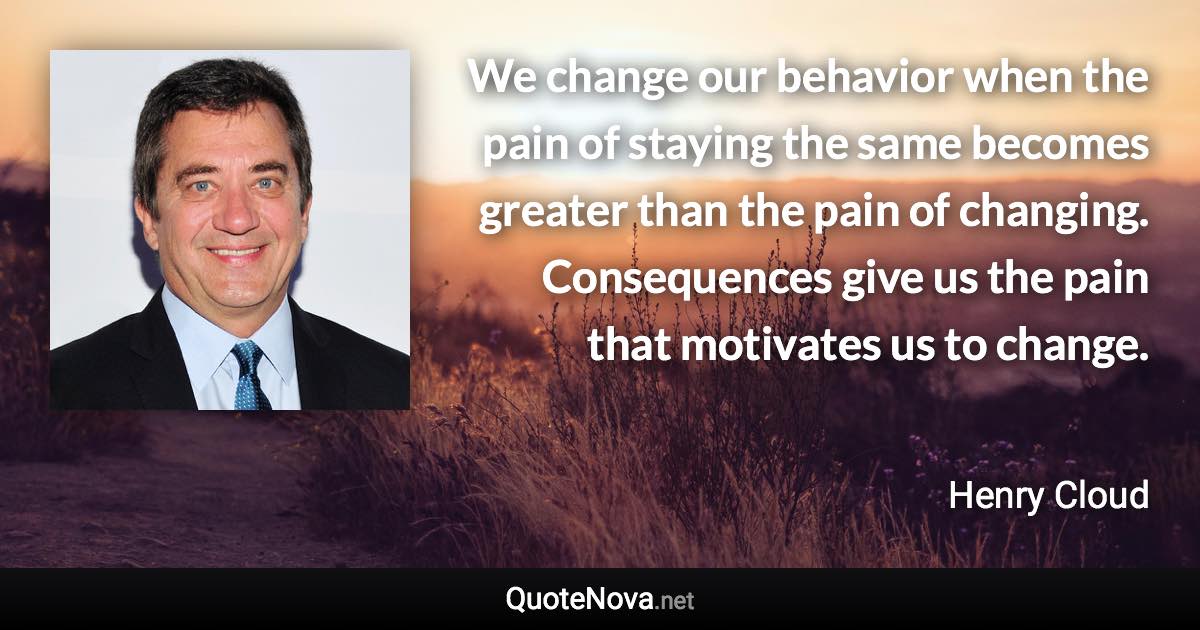 We change our behavior when the pain of staying the same becomes greater than the pain of changing. Consequences give us the pain that motivates us to change. - Henry Cloud quote