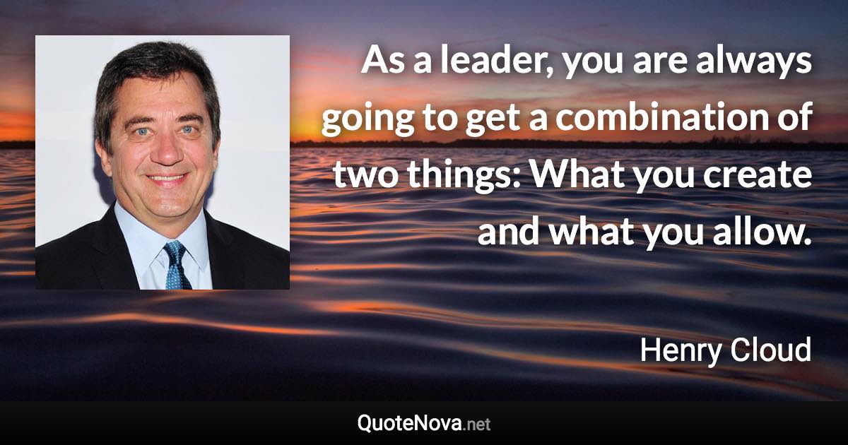 As a leader, you are always going to get a combination of two things: What you create and what you allow. - Henry Cloud quote