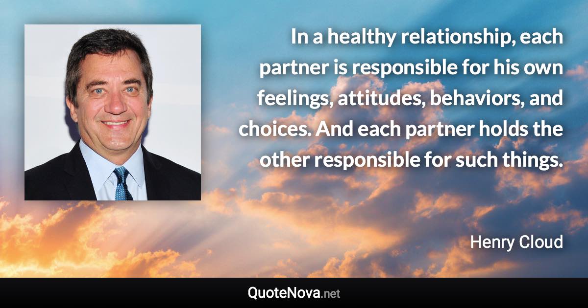 In a healthy relationship, each partner is responsible for his own feelings, attitudes, behaviors, and choices. And each partner holds the other responsible for such things. - Henry Cloud quote