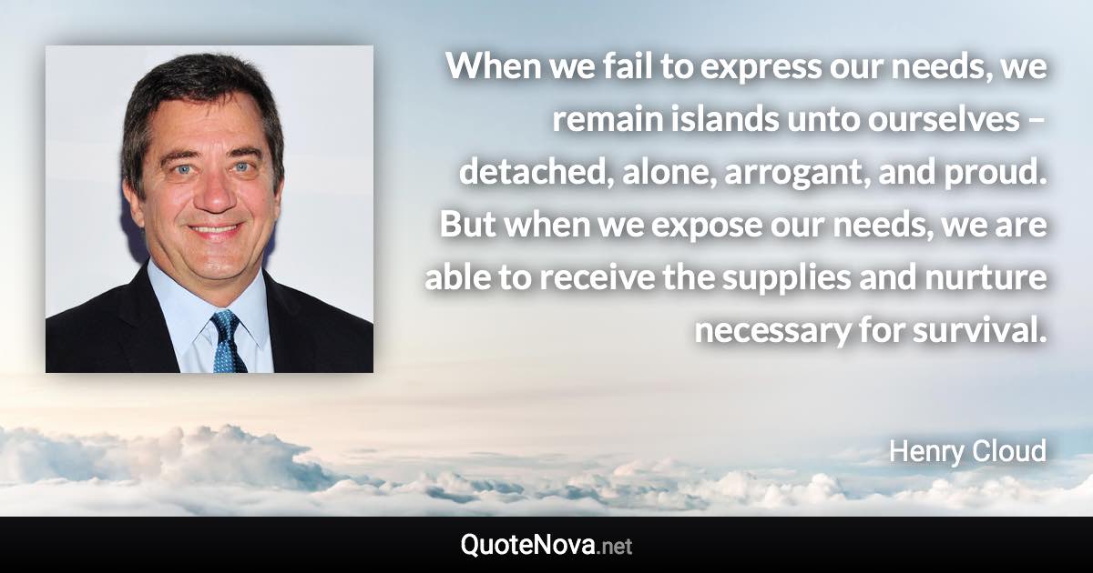 When we fail to express our needs, we remain islands unto ourselves – detached, alone, arrogant, and proud. But when we expose our needs, we are able to receive the supplies and nurture necessary for survival. - Henry Cloud quote