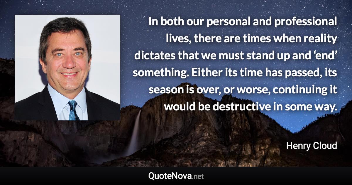 In both our personal and professional lives, there are times when reality dictates that we must stand up and ‘end’ something. Either its time has passed, its season is over, or worse, continuing it would be destructive in some way. - Henry Cloud quote