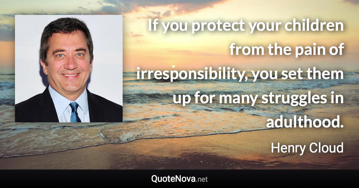 If you protect your children from the pain of irresponsibility, you set them up for many struggles in adulthood. - Henry Cloud quote