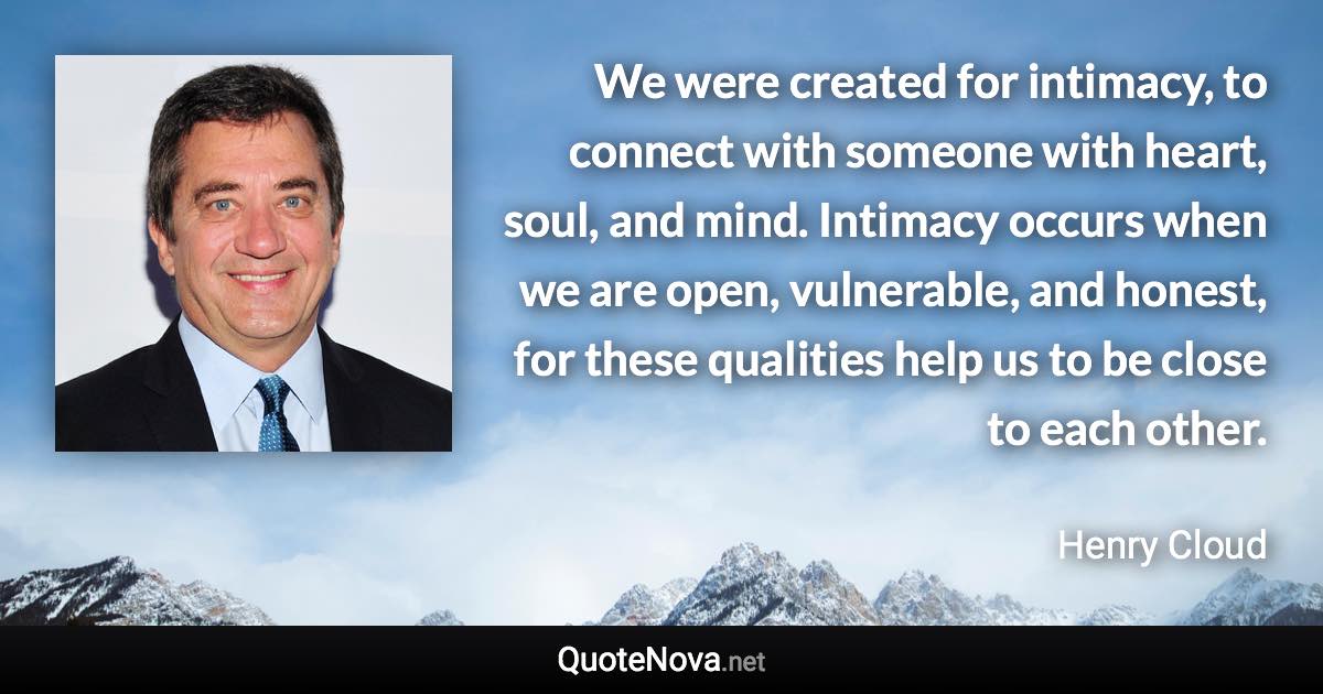 We were created for intimacy, to connect with someone with heart, soul, and mind. Intimacy occurs when we are open, vulnerable, and honest, for these qualities help us to be close to each other. - Henry Cloud quote