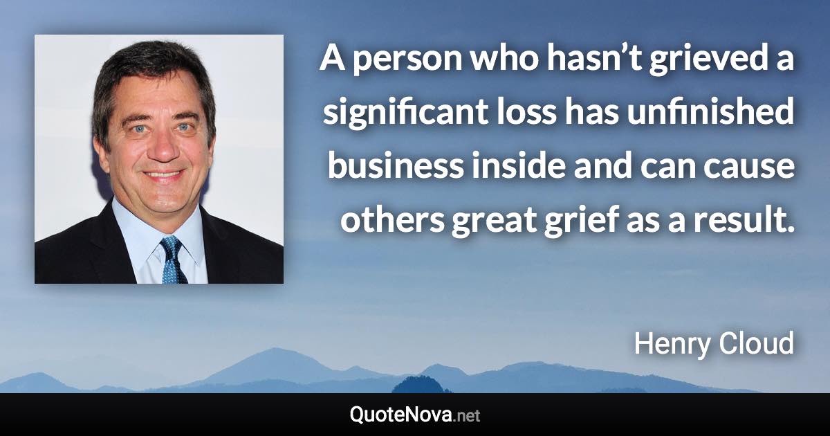 A person who hasn’t grieved a significant loss has unfinished business inside and can cause others great grief as a result. - Henry Cloud quote