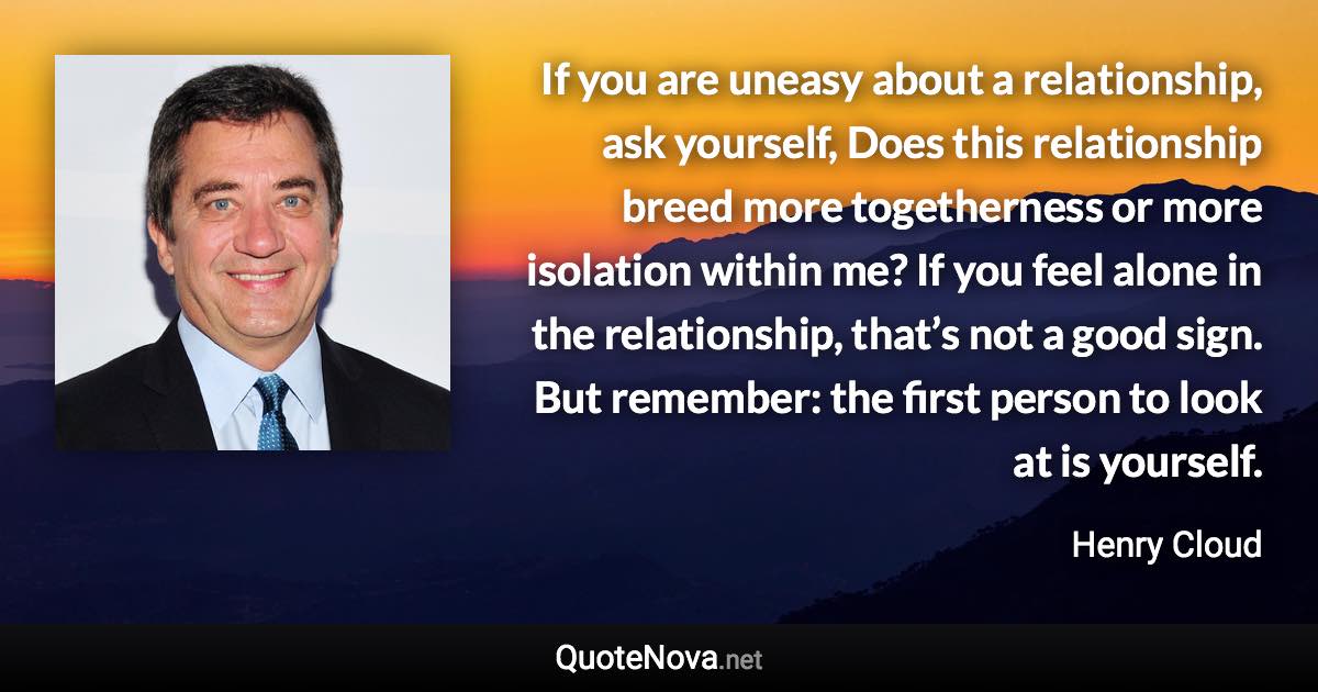 If you are uneasy about a relationship, ask yourself, Does this relationship breed more togetherness or more isolation within me? If you feel alone in the relationship, that’s not a good sign. But remember: the first person to look at is yourself. - Henry Cloud quote