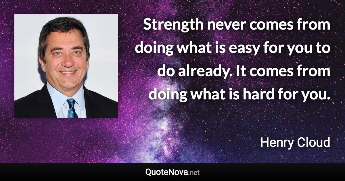 Strength never comes from doing what is easy for you to do already. It comes from doing what is hard for you. - Henry Cloud quote