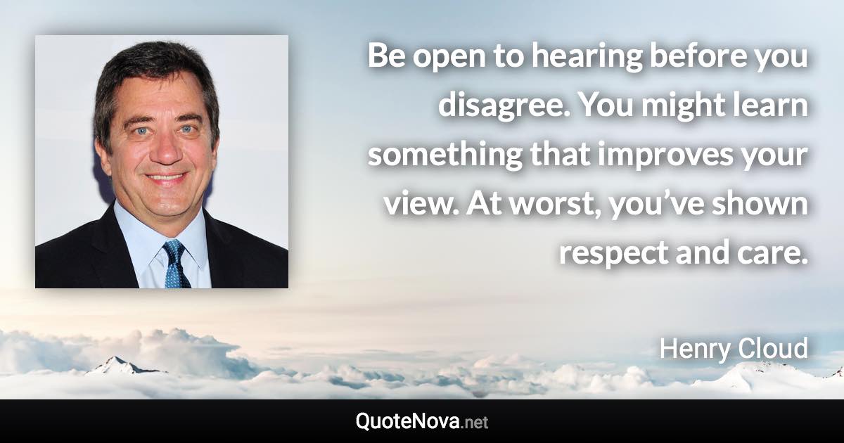 Be open to hearing before you disagree. You might learn something that improves your view. At worst, you’ve shown respect and care. - Henry Cloud quote