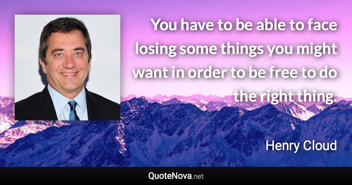 You have to be able to face losing some things you might want in order to be free to do the right thing. - Henry Cloud quote