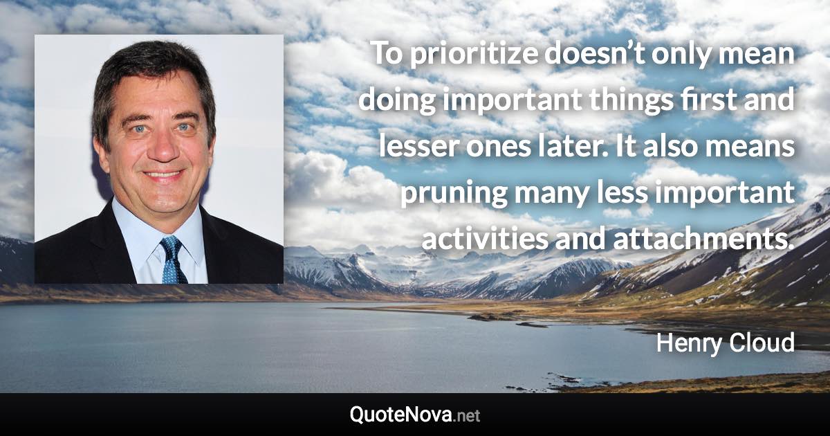 To prioritize doesn’t only mean doing important things first and lesser ones later. It also means pruning many less important activities and attachments. - Henry Cloud quote