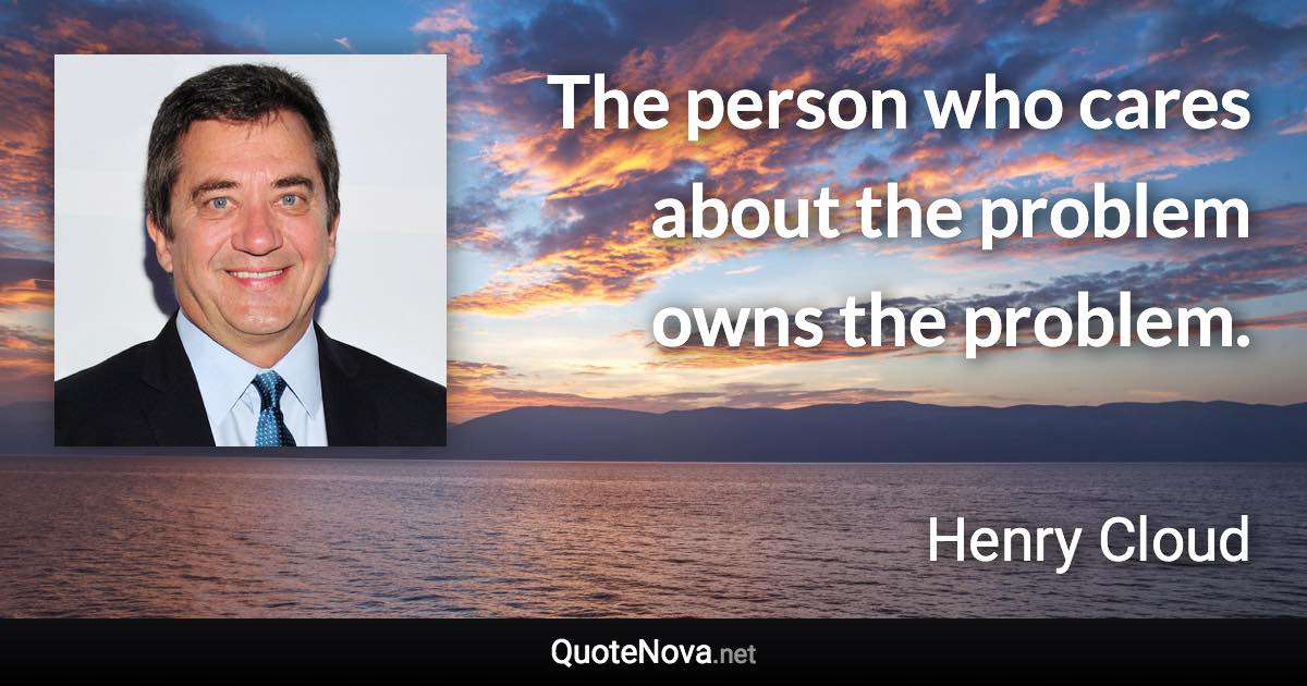 The person who cares about the problem owns the problem. - Henry Cloud quote