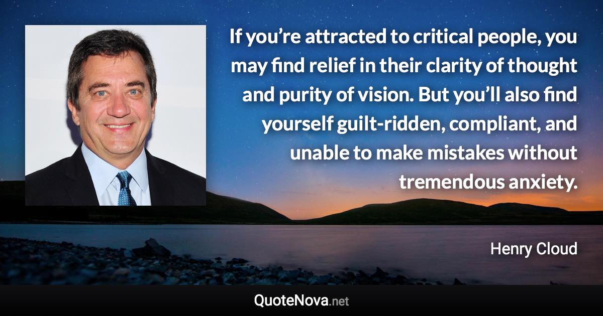 If you’re attracted to critical people, you may find relief in their clarity of thought and purity of vision. But you’ll also find yourself guilt-ridden, compliant, and unable to make mistakes without tremendous anxiety. - Henry Cloud quote