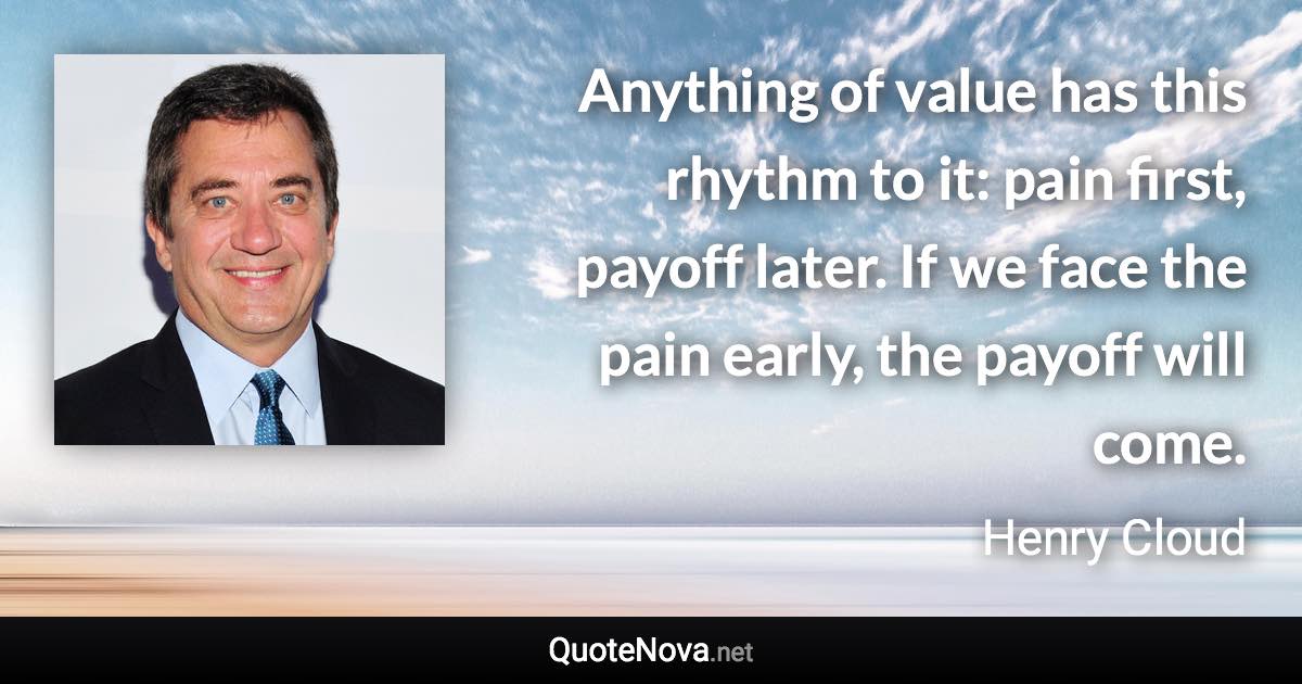 Anything of value has this rhythm to it: pain first, payoff later. If we face the pain early, the payoff will come. - Henry Cloud quote