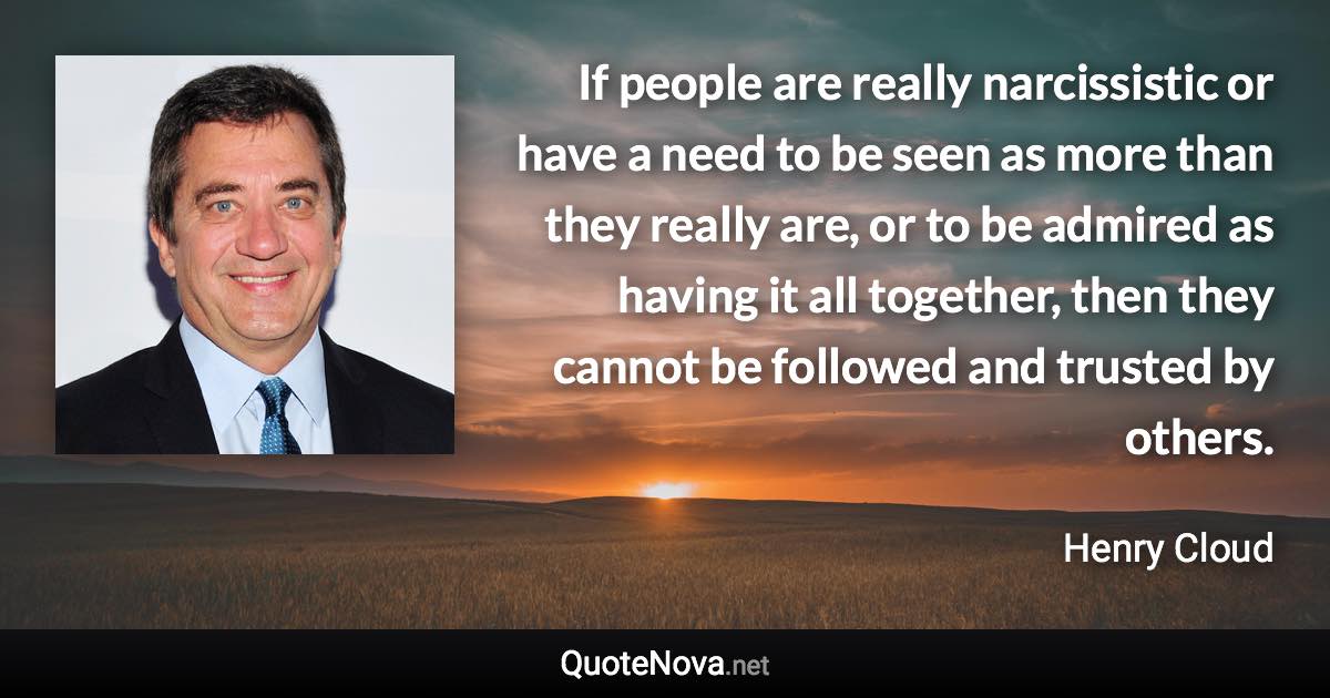 If people are really narcissistic or have a need to be seen as more than they really are, or to be admired as having it all together, then they cannot be followed and trusted by others. - Henry Cloud quote