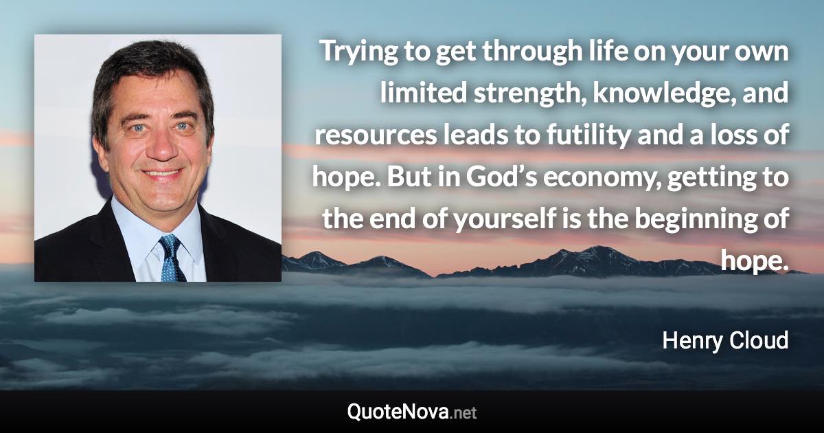 Trying to get through life on your own limited strength, knowledge, and resources leads to futility and a loss of hope. But in God’s economy, getting to the end of yourself is the beginning of hope. - Henry Cloud quote