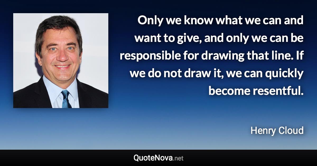 Only we know what we can and want to give, and only we can be responsible for drawing that line. If we do not draw it, we can quickly become resentful. - Henry Cloud quote