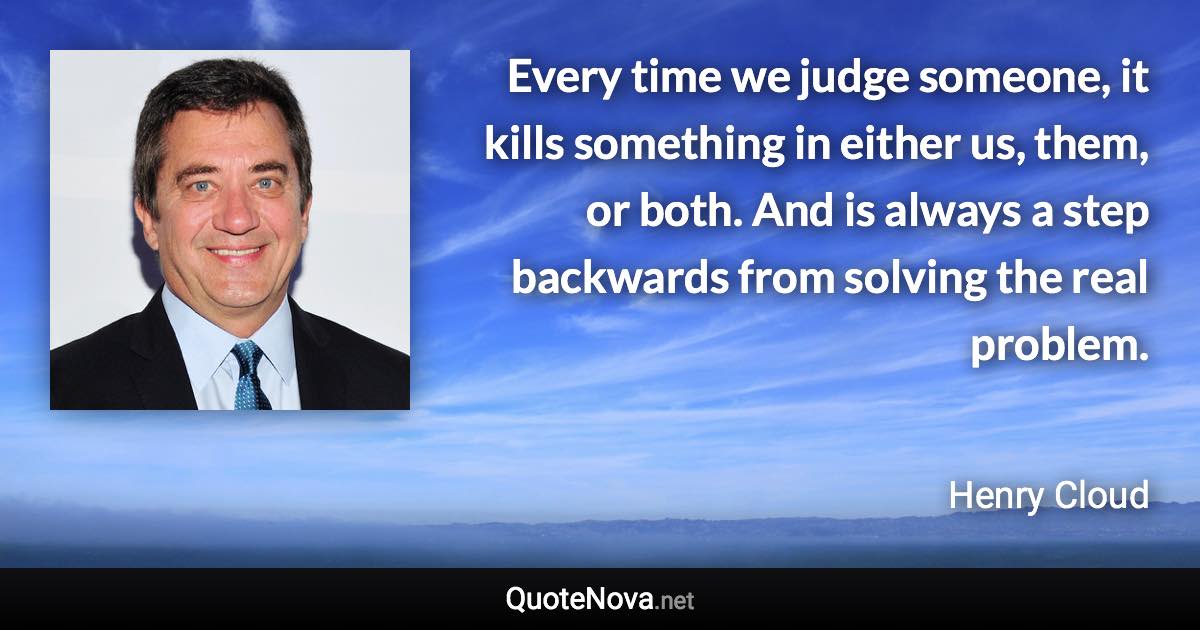 Every time we judge someone, it kills something in either us, them, or both. And is always a step backwards from solving the real problem. - Henry Cloud quote