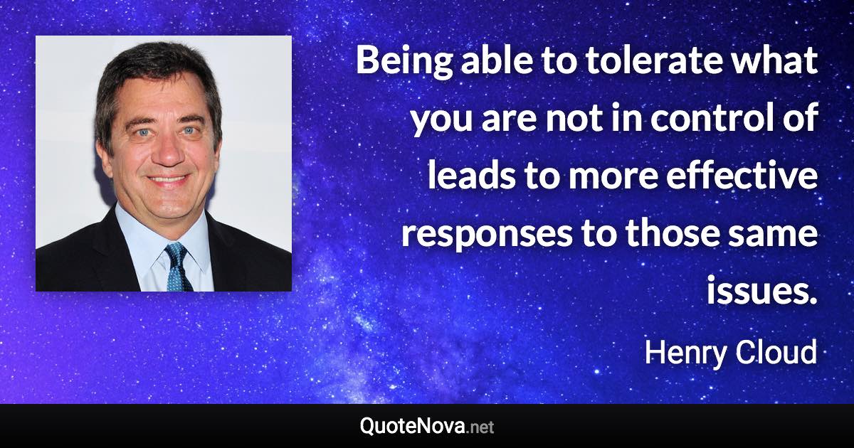 Being able to tolerate what you are not in control of leads to more effective responses to those same issues. - Henry Cloud quote