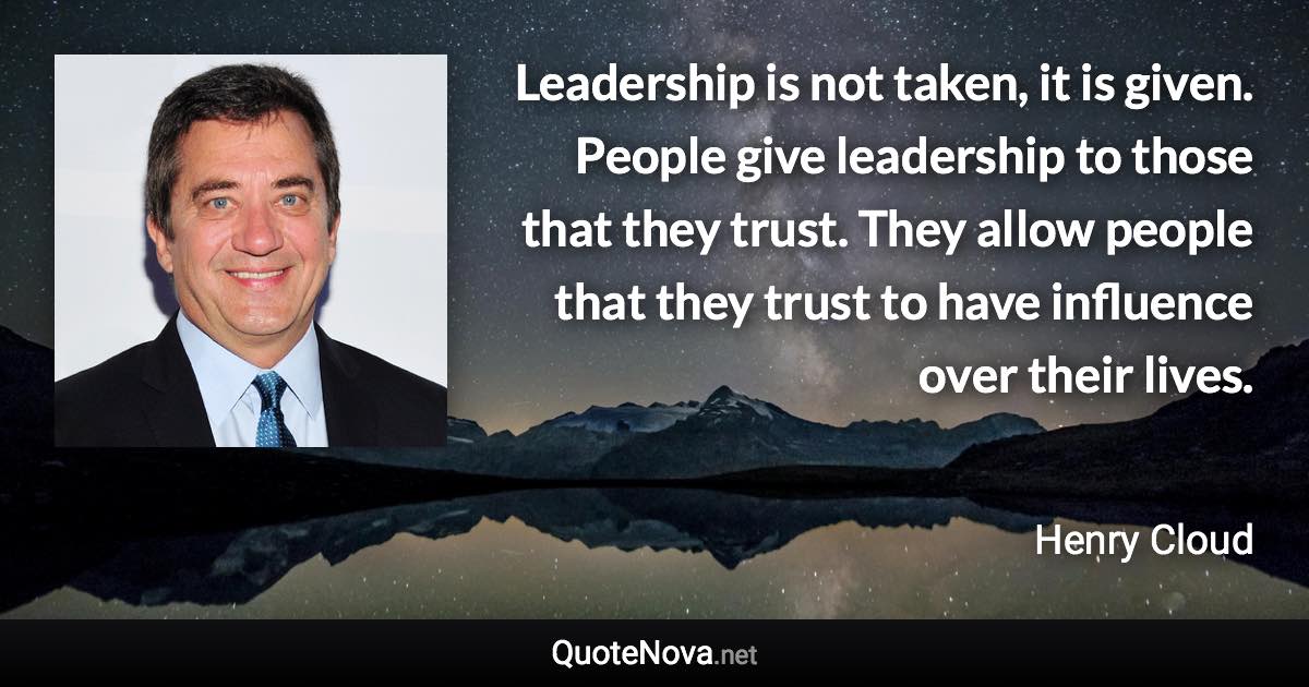 Leadership is not taken, it is given. People give leadership to those that they trust. They allow people that they trust to have influence over their lives. - Henry Cloud quote