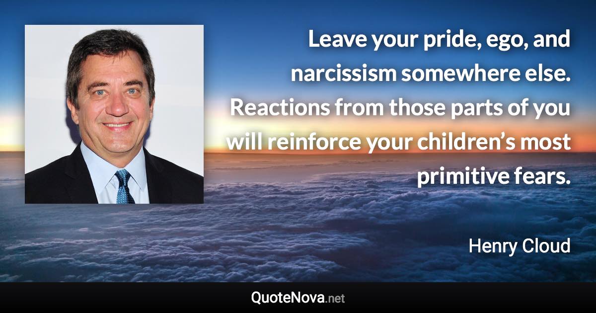 Leave your pride, ego, and narcissism somewhere else. Reactions from those parts of you will reinforce your children’s most primitive fears. - Henry Cloud quote