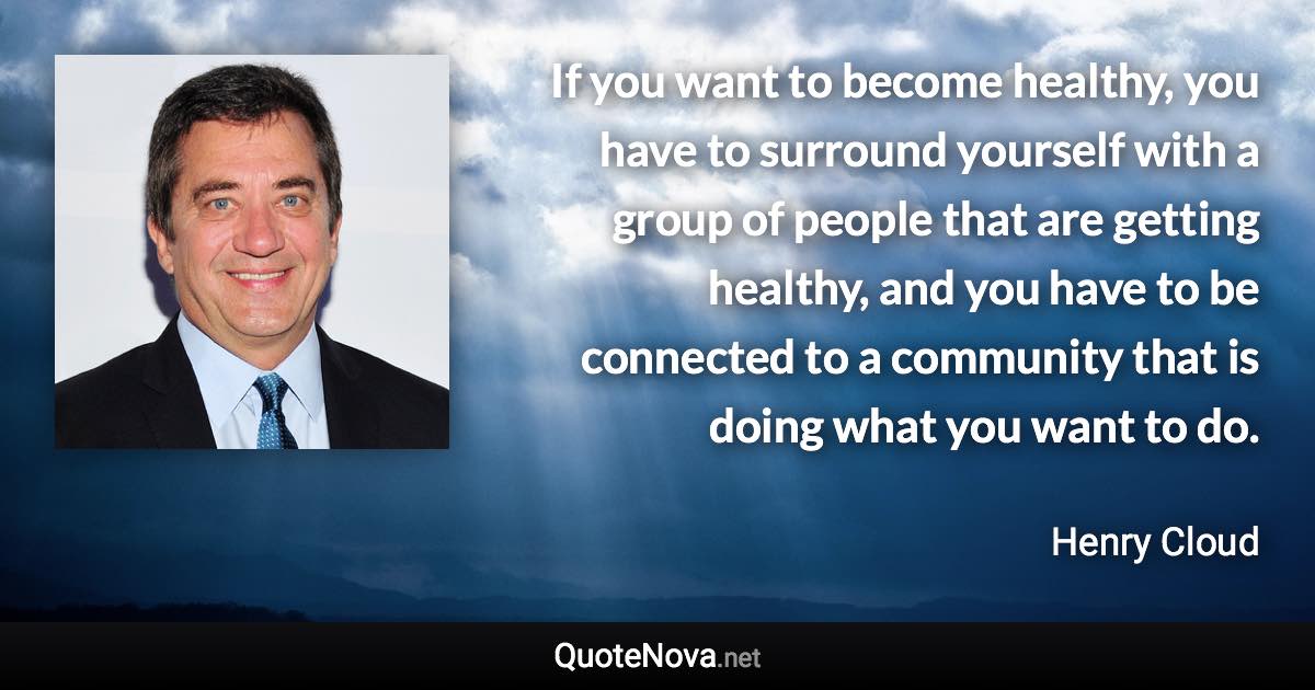 If you want to become healthy, you have to surround yourself with a group of people that are getting healthy, and you have to be connected to a community that is doing what you want to do. - Henry Cloud quote