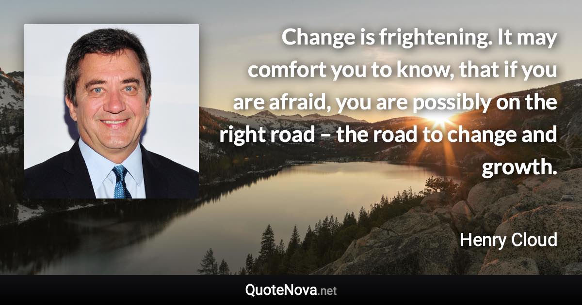 Change is frightening. It may comfort you to know, that if you are afraid, you are possibly on the right road – the road to change and growth. - Henry Cloud quote