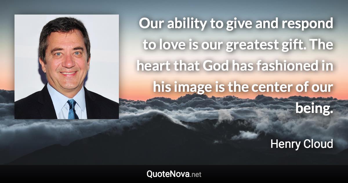 Our ability to give and respond to love is our greatest gift. The heart that God has fashioned in his image is the center of our being. - Henry Cloud quote