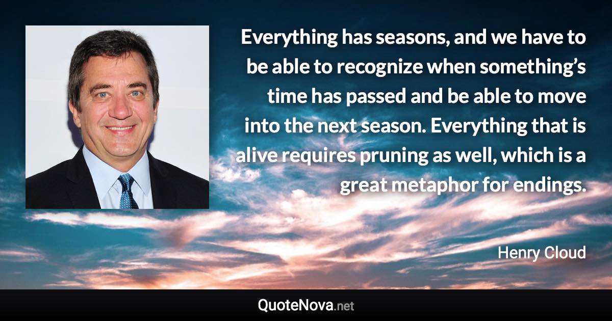 Everything has seasons, and we have to be able to recognize when something’s time has passed and be able to move into the next season. Everything that is alive requires pruning as well, which is a great metaphor for endings. - Henry Cloud quote