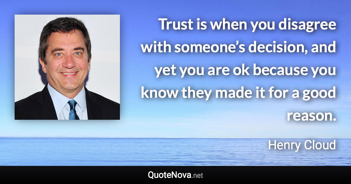 Trust is when you disagree with someone’s decision, and yet you are ok because you know they made it for a good reason. - Henry Cloud quote