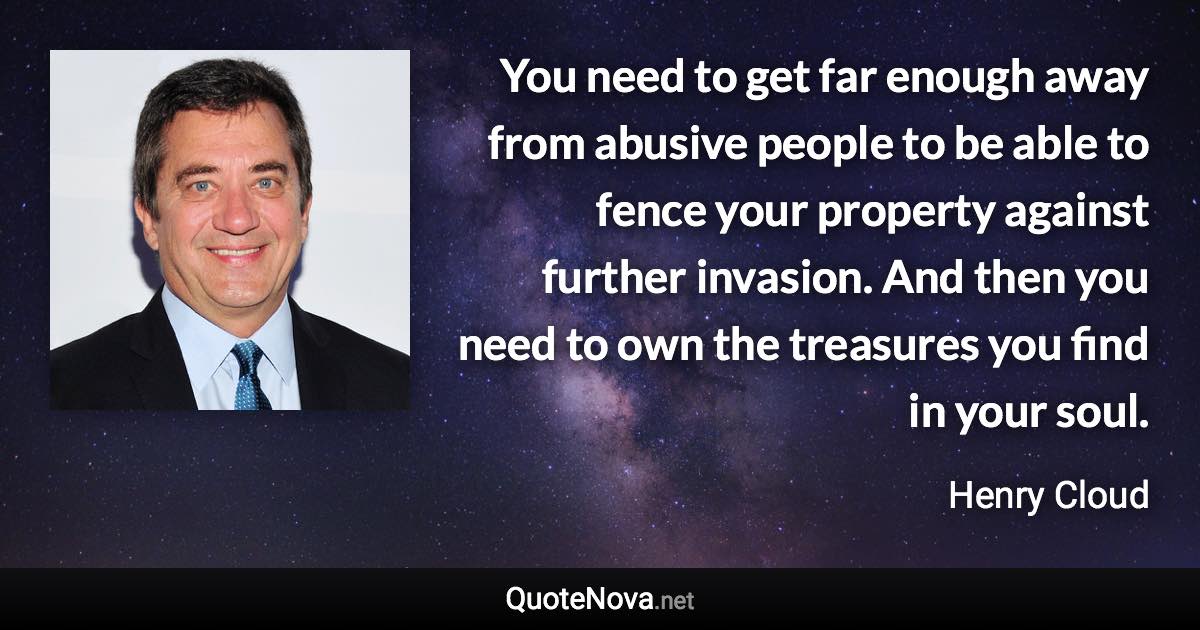 You need to get far enough away from abusive people to be able to fence your property against further invasion. And then you need to own the treasures you find in your soul. - Henry Cloud quote