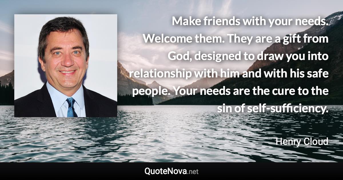 Make friends with your needs. Welcome them. They are a gift from God, designed to draw you into relationship with him and with his safe people. Your needs are the cure to the sin of self-sufficiency. - Henry Cloud quote