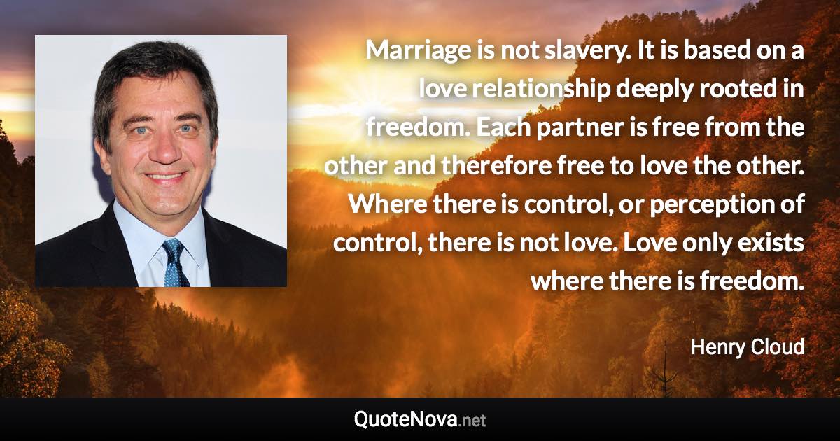 Marriage is not slavery. It is based on a love relationship deeply rooted in freedom. Each partner is free from the other and therefore free to love the other. Where there is control, or perception of control, there is not love. Love only exists where there is freedom. - Henry Cloud quote