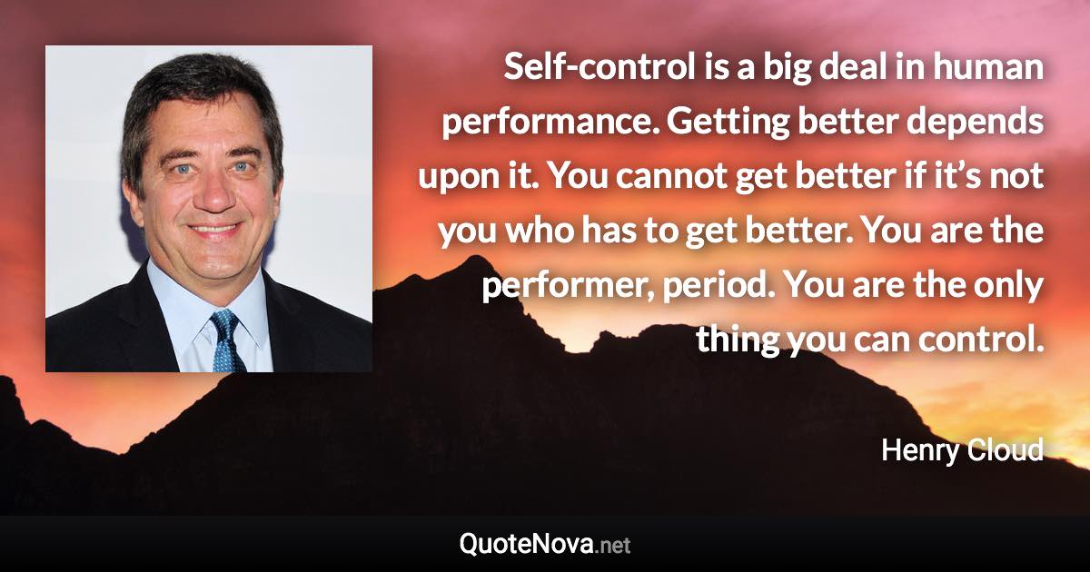 Self-control is a big deal in human performance. Getting better depends upon it. You cannot get better if it’s not you who has to get better. You are the performer, period. You are the only thing you can control. - Henry Cloud quote