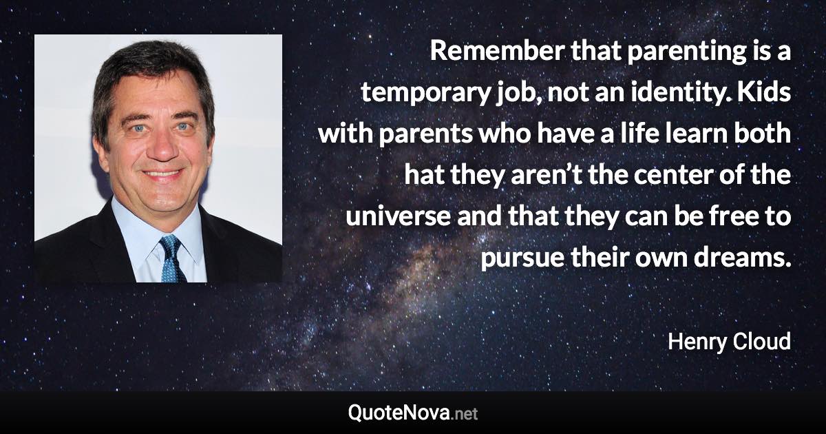 Remember that parenting is a temporary job, not an identity. Kids with parents who have a life learn both hat they aren’t the center of the universe and that they can be free to pursue their own dreams. - Henry Cloud quote