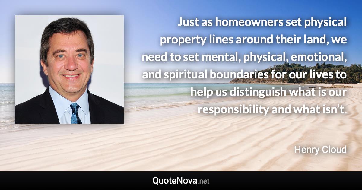 Just as homeowners set physical property lines around their land, we need to set mental, physical, emotional, and spiritual boundaries for our lives to help us distinguish what is our responsibility and what isn’t. - Henry Cloud quote