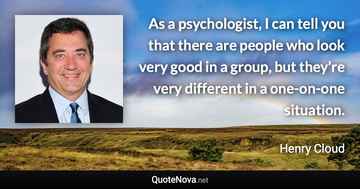 As a psychologist, I can tell you that there are people who look very good in a group, but they’re very different in a one-on-one situation. - Henry Cloud quote