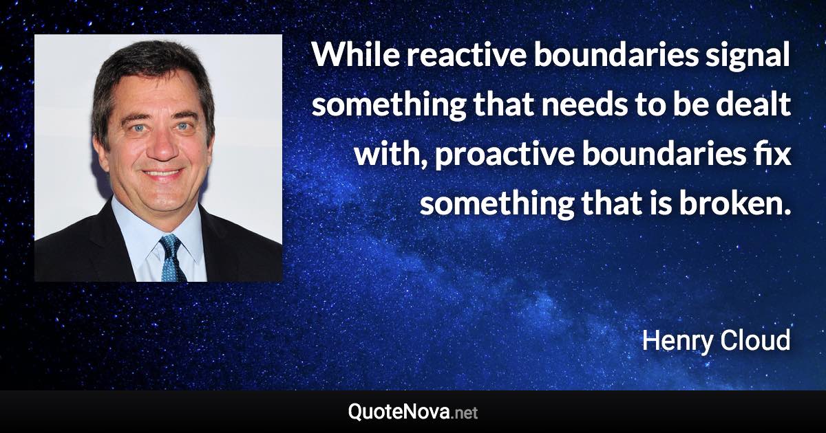 While reactive boundaries signal something that needs to be dealt with, proactive boundaries fix something that is broken. - Henry Cloud quote