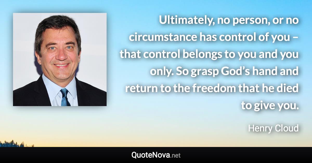 Ultimately, no person, or no circumstance has control of you – that control belongs to you and you only. So grasp God’s hand and return to the freedom that he died to give you. - Henry Cloud quote