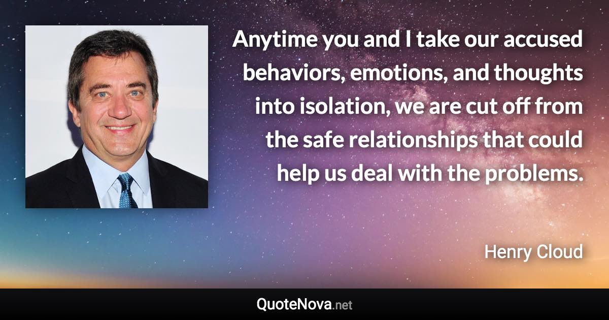 Anytime you and I take our accused behaviors, emotions, and thoughts into isolation, we are cut off from the safe relationships that could help us deal with the problems. - Henry Cloud quote