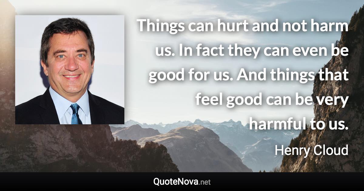 Things can hurt and not harm us. In fact they can even be good for us. And things that feel good can be very harmful to us. - Henry Cloud quote