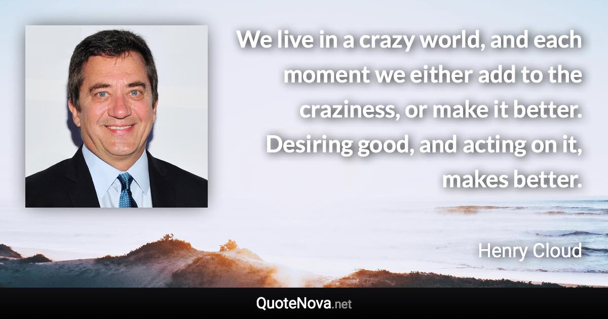 We live in a crazy world, and each moment we either add to the craziness, or make it better. Desiring good, and acting on it, makes better. - Henry Cloud quote